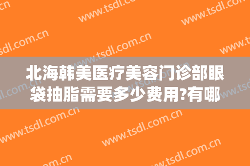 北海韩美医疗美容门诊部眼袋抽脂需要多少费用?有哪些优势?(北海在哪家医院割眼袋好)