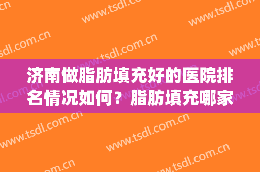济南做脂肪填充好的医院排名情况如何？脂肪填充哪家医院好(面部脂肪填充哪家医院最好)