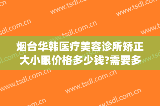 烟台华韩医疗美容诊所矫正大小眼价格多少钱?需要多久恢复?(烟台哪个整形美容医院费用低)