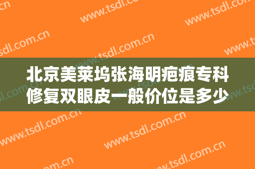 北京美莱坞张海明疤痕专科修复双眼皮一般价位是多少费用?好不好?(双眼皮专家修复多少钱)