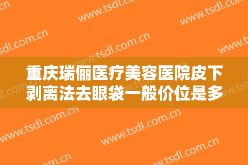 重庆瑞俪医疗美容医院皮下剥离法去眼袋一般价位是多少钱?有哪些优势?