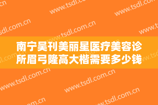 南宁吴刊美丽星医疗美容诊所眉弓隆高大楷需要多少钱?效果怎么样?