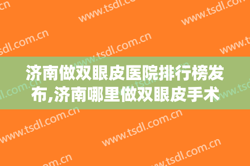 济南做双眼皮医院排行榜发布,济南哪里做双眼皮手术好(双眼皮济南哪个医院好)