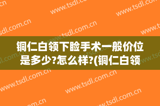 铜仁白领下睑手术一般价位是多少?怎么样?(铜仁白领整形价格表)