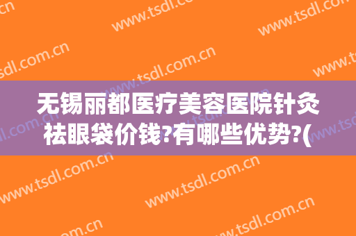 无锡丽都医疗美容医院针灸祛眼袋价钱?有哪些优势?(无锡丽都美容整形医院)