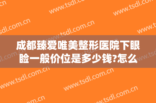 成都臻爱唯美整形医院下眼睑一般价位是多少钱?怎么样?(成都眼部整形哪家医院好)