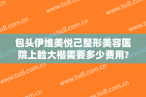包头伊维美悦己整形美容医院上睑大楷需要多少费用?靠谱吗?
