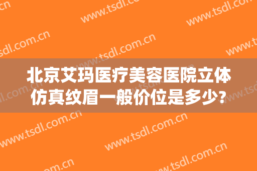 北京艾玛医疗美容医院立体仿真纹眉一般价位是多少?有哪些优势?(北京艾玛整形医疗美容口碑好吗)