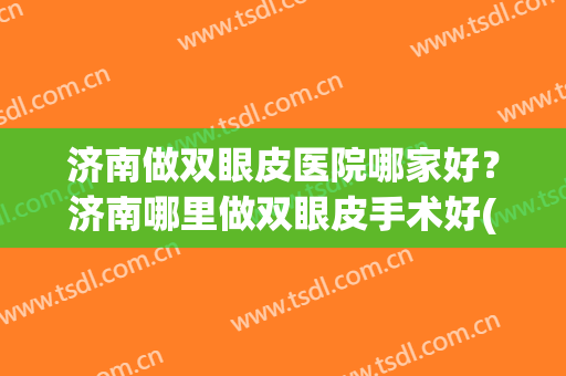 济南做双眼皮医院哪家好？济南哪里做双眼皮手术好(济南割双眼皮知名度高的医院)