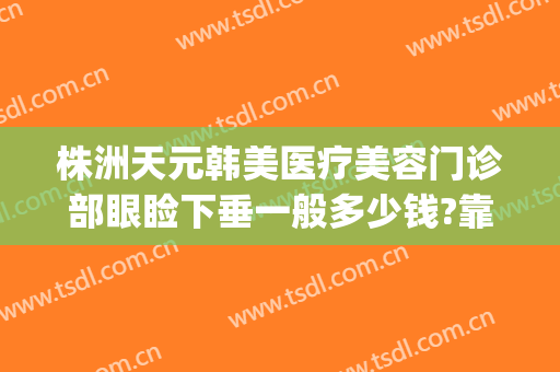 株洲天元韩美医疗美容门诊部眼睑下垂一般多少钱?靠谱吗?(株洲韩美医疗美容医院在哪里)