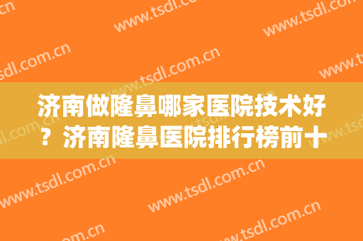 济南做隆鼻哪家医院技术好？济南隆鼻医院排行榜前十(山东隆鼻最好的医院)
