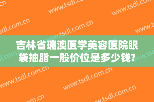 吉林省瑞澳医学美容医院眼袋抽脂一般价位是多少钱?多长时间恢复?