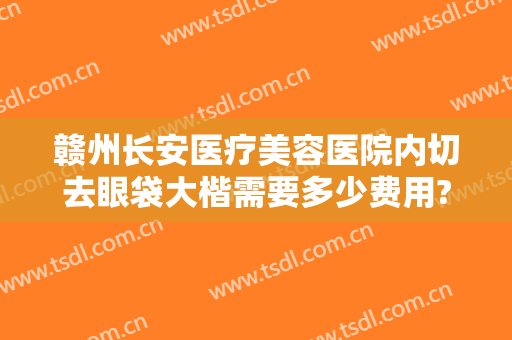 赣州长安医疗美容医院内切去眼袋大楷需要多少费用?效果怎么样?