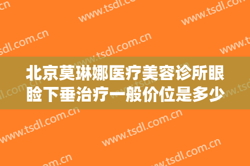 北京莫琳娜医疗美容诊所眼睑下垂治疗一般价位是多少钱?靠谱吗?(北京莫琳娜整形价格)