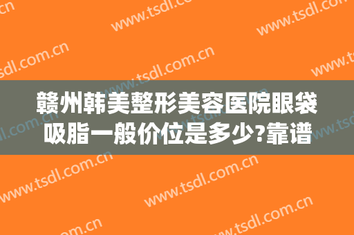 赣州韩美整形美容医院眼袋吸脂一般价位是多少?靠谱吗?(赣州韩美整形医院贵吗)