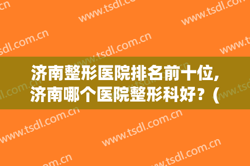 济南整形医院排名前十位,济南哪个医院整形科好？(济南整形美容科比较好的医院有哪些)