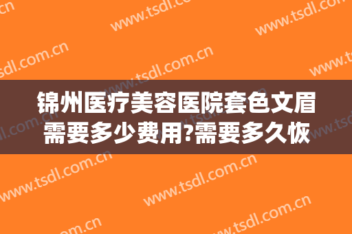 锦州医疗美容医院套色文眉需要多少费用?需要多久恢复?(锦州哪家美容院纹眉好)