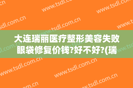 大连瑞丽医疗整形美容失败眼袋修复价钱?好不好?(瑞丽整形美容院眼袋手术费)