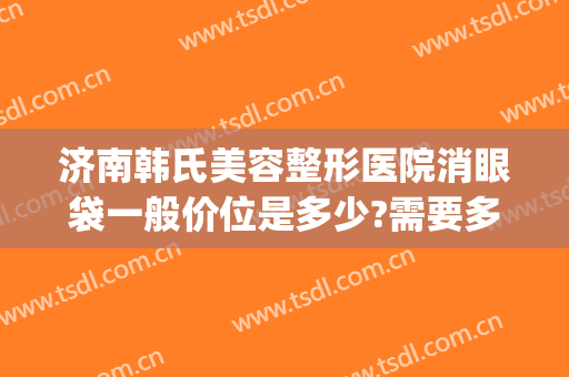 济南韩氏美容整形医院消眼袋一般价位是多少?需要多久恢复?(济南割眼袋多少钱)
