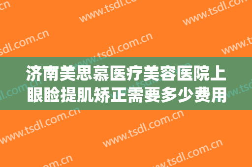 济南美思慕医疗美容医院上眼睑提肌矫正需要多少费用?靠谱吗?(山东美思慕整形医院)