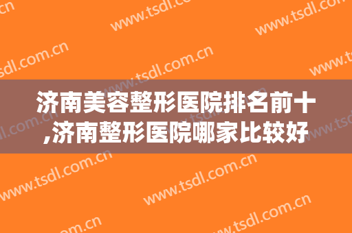 济南美容整形医院排名前十,济南整形医院哪家比较好(济南市整容医院哪家最好)