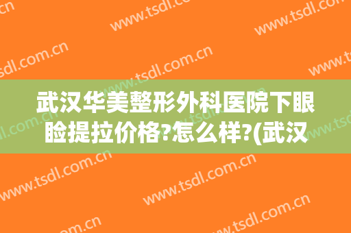 武汉华美整形外科医院下眼睑提拉价格?怎么样?(武汉好美莱美容整形医院)