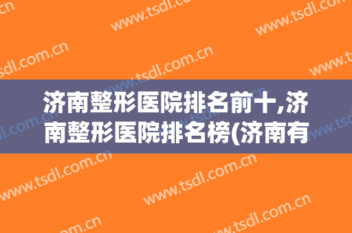 济南整形医院排名前十,济南整形医院排名榜(济南有名的整形医院)