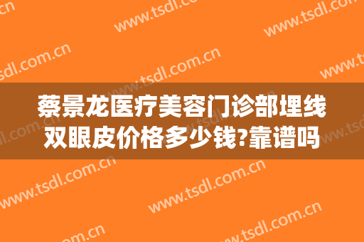 蔡景龙医疗美容门诊部埋线双眼皮价格多少钱?靠谱吗?(埋线双眼皮价格认准当代美容优)