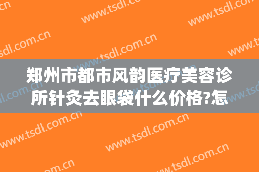 郑州市都市风韵医疗美容诊所针灸去眼袋什么价格?怎么样?(郑州哪里做眼袋最专业)