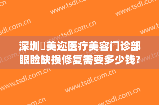 深圳蒳美迩医疗美容门诊部眼睑缺损修复需要多少钱?可靠吗?(深圳市蒳美迩医疗美容医院)