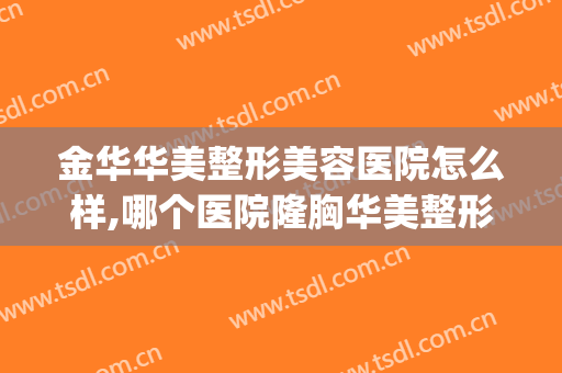 金华华美整形美容医院怎么样,哪个医院隆胸华美整形(金华整形美容医院排名前十位)