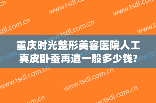 重庆时光整形美容医院人工真皮卧蚕再造一般多少钱?效果怎么样?(重庆时光整形美容医院正规吗)