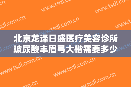 北京龙泽日盛医疗美容诊所玻尿酸丰眉弓大楷需要多少费用?贵不贵?