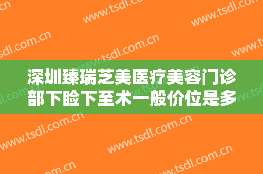 深圳臻瑞芝美医疗美容门诊部下睑下至术一般价位是多少钱?多长时间恢复?