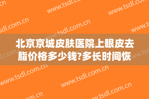 北京京城皮肤医院上眼皮去脂价格多少钱?多长时间恢复?(眼睛去皮去脂多少钱)