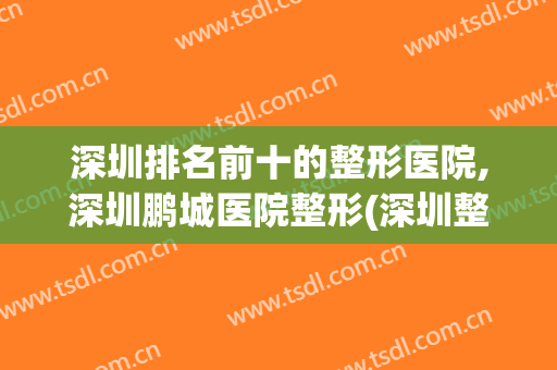 深圳排名前十的整形医院,深圳鹏城医院整形(深圳整形最好的医院)