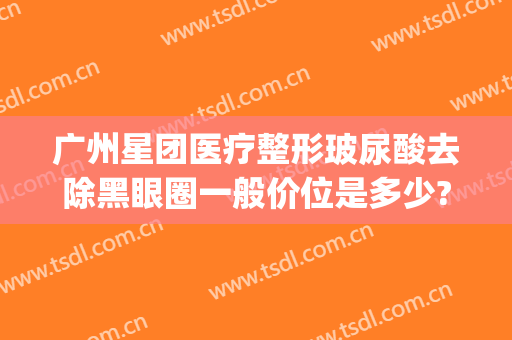 广州星团医疗整形玻尿酸去除黑眼圈一般价位是多少?可靠吗?(星美医疗整形)