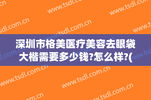 深圳市格美医疗美容去眼袋大楷需要多少钱?怎么样?(专业做眼袋的正规医院)
