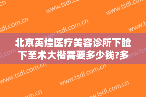 北京英煌医疗美容诊所下睑下至术大楷需要多少钱?多长时间恢复?(北京英煌美容医院)