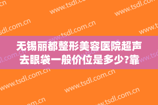 无锡丽都整形美容医院超声去眼袋一般价位是多少?靠谱吗?(无锡眼袋整形手术)