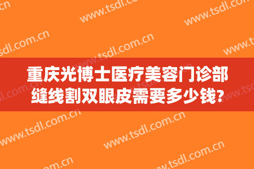 重庆光博士医疗美容门诊部缝线割双眼皮需要多少钱?贵不贵?(广州曙光整形医院做双眼皮多少钱)