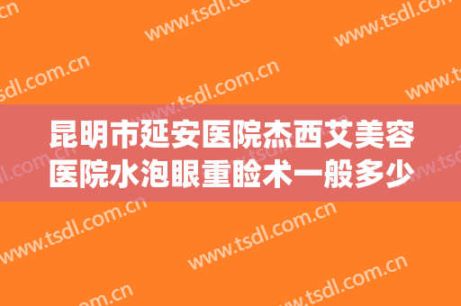 昆明市延安医院杰西艾美容医院水泡眼重睑术一般多少钱?靠谱吗?(昆明延安医院割双眼皮)