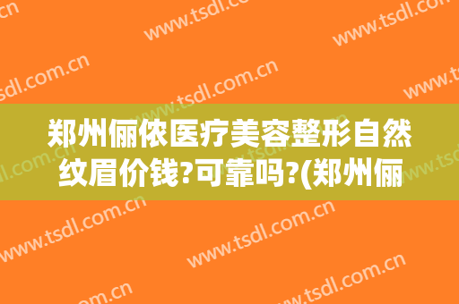 郑州俪侬医疗美容整形自然纹眉价钱?可靠吗?(郑州俪侬整形医院)