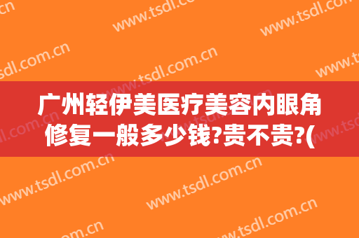 广州轻伊美医疗美容内眼角修复一般多少钱?贵不贵?(广州伊美整形医院)