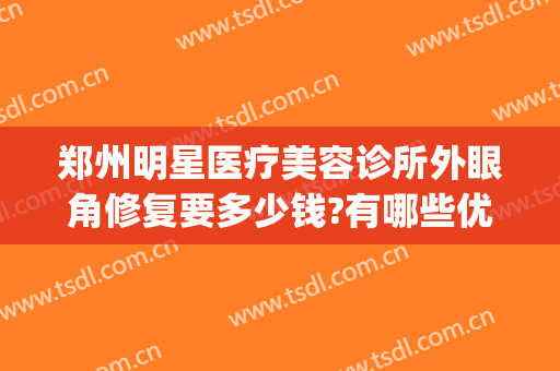 郑州明星医疗美容诊所外眼角修复要多少钱?有哪些优势?(郑州眼部美容医院)