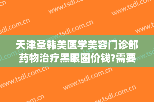 天津圣韩美医学美容门诊部药物治疗黑眼圈价钱?需要多久恢复?(天津圣韩美医疗美容在哪里)