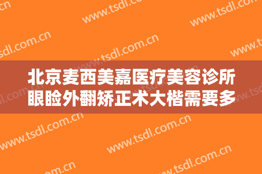 北京麦西美嘉医疗美容诊所眼睑外翻矫正术大楷需要多少费用?可靠吗?