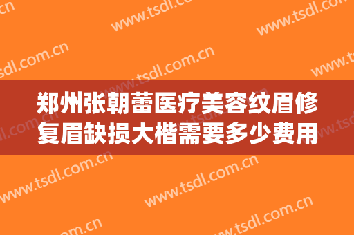 郑州张朝蕾医疗美容纹眉修复眉缺损大楷需要多少费用?贵不贵?(郑州张朝蕾医疗美容正规吗)