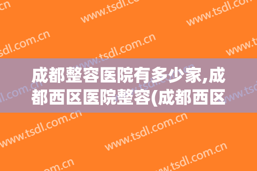 成都整容医院有多少家,成都西区医院整容(成都西区医院整容科)