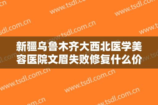 新疆乌鲁木齐大西北医学美容医院文眉失败修复什么价格?有哪些优势?